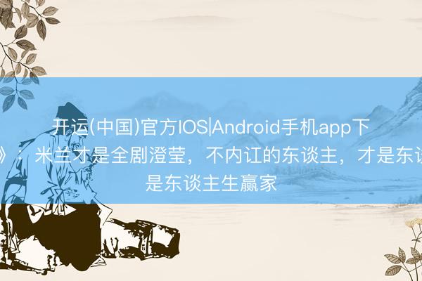 开运(中国)官方IOS|Android手机app下载 《主角》：米兰才是全剧澄莹，不内讧的东谈主，才是东谈主生赢家