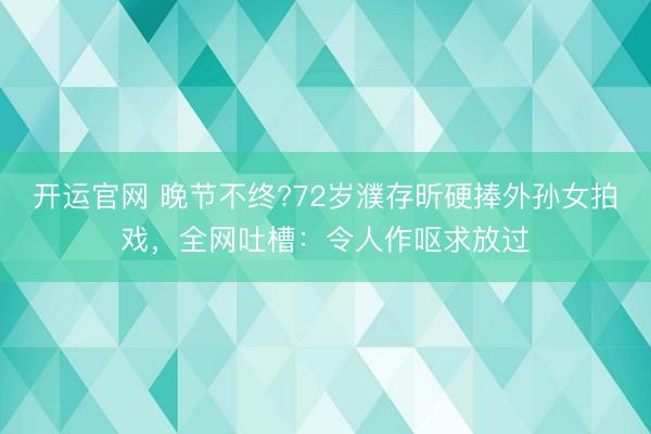 开运官网 晚节不终?72岁濮存昕硬捧外孙女拍戏，全网吐槽：令人作呕求放过