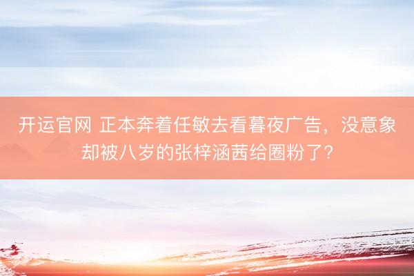 开运官网 正本奔着任敏去看暮夜广告，没意象却被八岁的张梓涵茜给圈粉了?