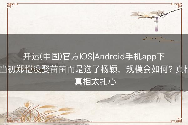 开运(中国)官方IOS|Android手机app下载 如若当初郑恺没娶苗苗而是选了杨颖，规模会如何? 真相太扎心