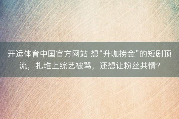 开运体育中国官方网站 想“升咖捞金”的短剧顶流，扎堆上综艺被骂，还想让粉丝共情?