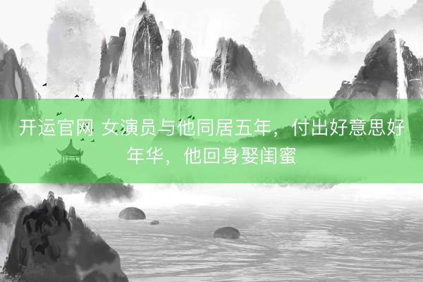 开运官网 女演员与他同居五年，付出好意思好年华，他回身娶闺蜜