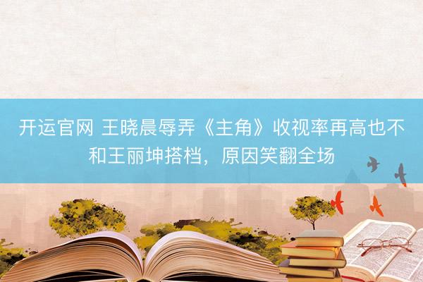 开运官网 王晓晨辱弄《主角》收视率再高也不和王丽坤搭档，原因笑翻全场