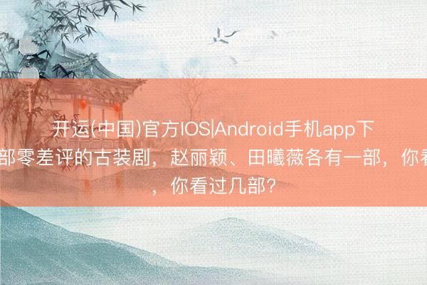 开运(中国)官方IOS|Android手机app下载 共享3部零差评的古装剧，赵丽颖、田曦薇各有一部，你看过几部?