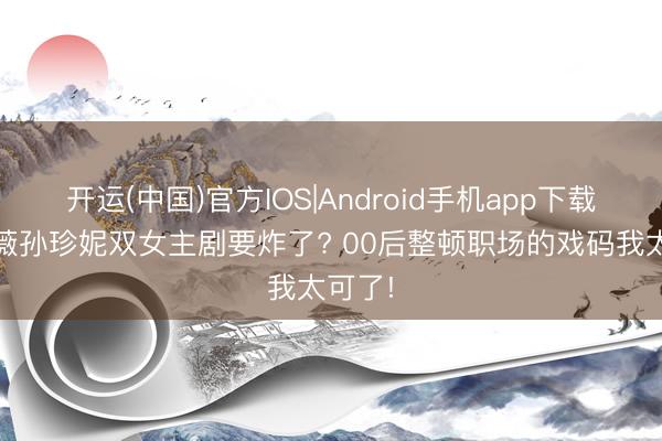 开运(中国)官方IOS|Android手机app下载 田曦薇孙珍妮双女主剧要炸了? 00后整顿职场的戏码我太可了!
