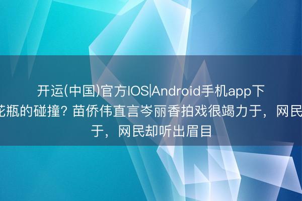 开运(中国)官方IOS|Android手机app下载 戏骨与花瓶的碰撞? 苗侨伟直言岑丽香拍戏很竭力于，网民却听出眉目