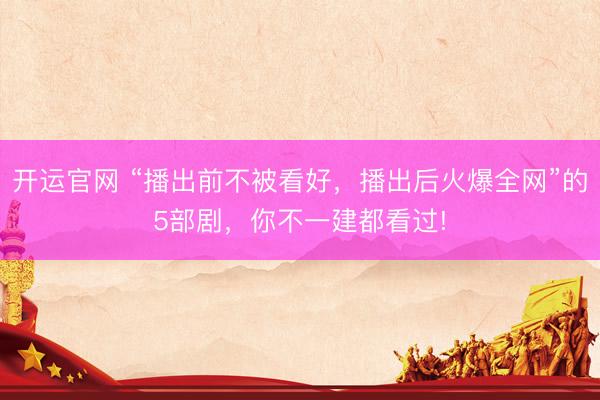 开运官网 “播出前不被看好，播出后火爆全网”的5部剧，你不一建都看过!