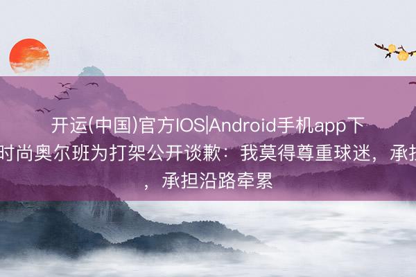 开运(中国)官方IOS|Android手机app下载 维罗纳时尚奥尔班为打架公开谈歉:我莫得尊重球迷,承担沿路牵累