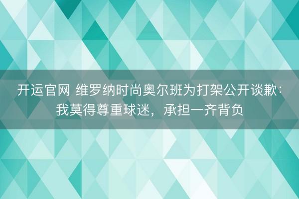 开运官网 维罗纳时尚奥尔班为打架公开谈歉：我莫得尊重球迷，承担一齐背负
