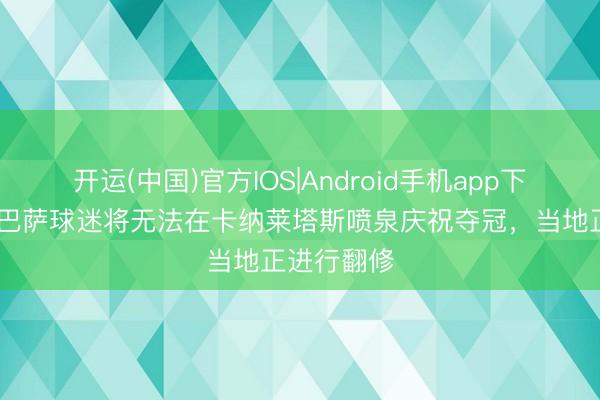 开运(中国)官方IOS|Android手机app下载 马卡：巴萨球迷将无法在卡纳莱塔斯喷泉庆祝夺冠，当地正进行翻修