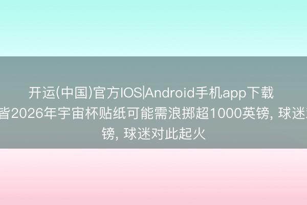 开运(中国)官方IOS|Android手机app下载 镜报: 集皆2026年宇宙杯贴纸可能需浪掷超1000英镑， 球迷对此起火