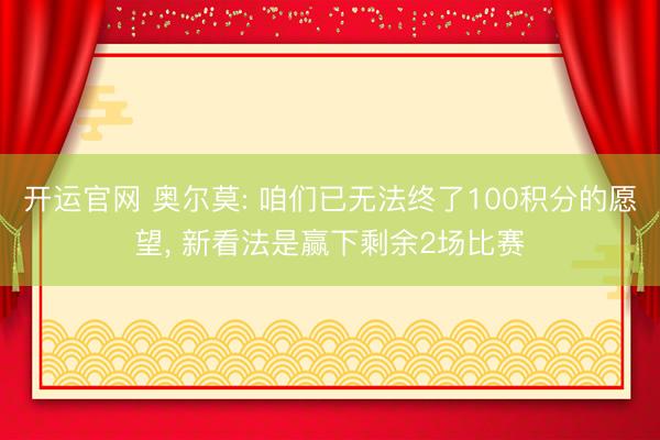 开运官网 奥尔莫: 咱们已无法终了100积分的愿望， 新看法是赢下剩余2场比赛