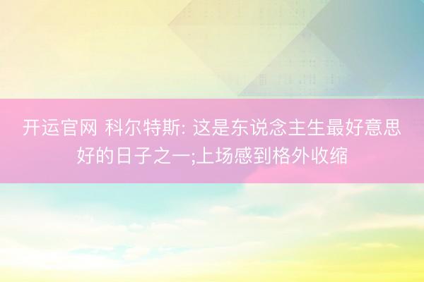 开运官网 科尔特斯: 这是东说念主生最好意思好的日子之一;上场感到格外收缩