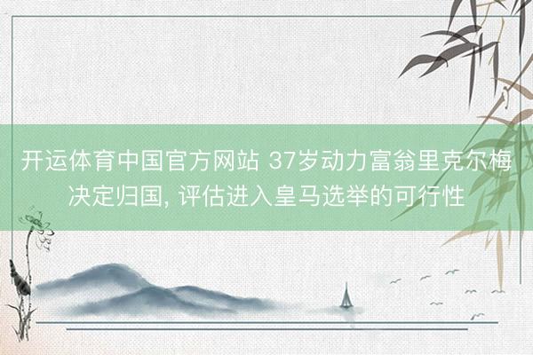 开运体育中国官方网站 37岁动力富翁里克尔梅决定归国， 评估进入皇马选举的可行性