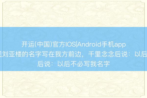 开运(中国)官方IOS|Android手机app下载 谭政发现刘亚楼的名字写在我方前边，千里念念后说：以后不必写我名字