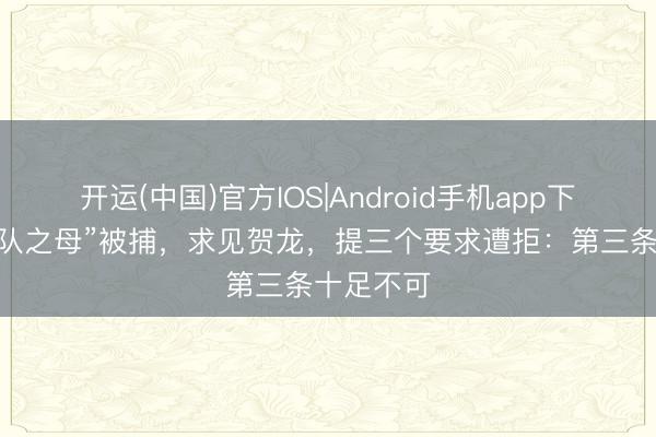 开运(中国)官方IOS|Android手机app下载 “游击队之母”被捕，求见贺龙，提三个要求遭拒：第三条十足不可