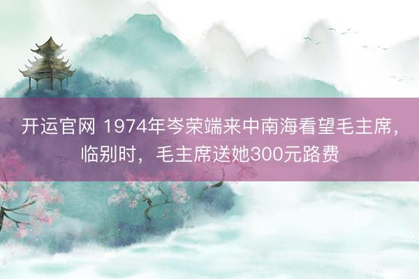 开运官网 1974年岑荣端来中南海看望毛主席，临别时，毛主席送她300元路费
