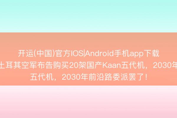 开运(中国)官方IOS|Android手机app下载 为何倏得加速？土耳其空军布告购买20架国产Kaan五代机，2030年前沿路委派罢了！