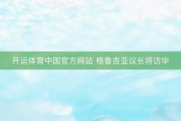 开运体育中国官方网站 格鲁吉亚议长将访华
