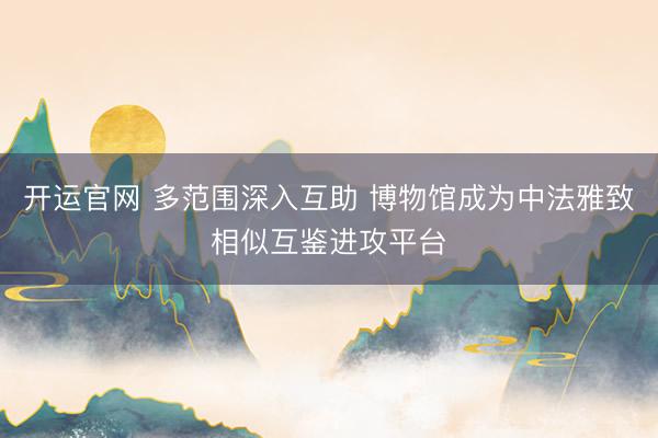 开运官网 多范围深入互助 博物馆成为中法雅致相似互鉴进攻平台