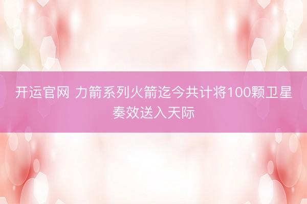开运官网 力箭系列火箭迄今共计将100颗卫星奏效送入天际