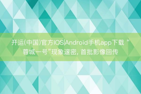 开运(中国)官方IOS|Android手机app下载 “蓉城一号”现象邃密， 首批影像回传