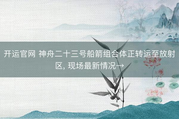 开运官网 神舟二十三号船箭组合体正转运至放射区， 现场最新情况→