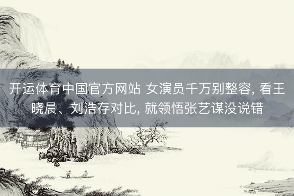 开运体育中国官方网站 女演员千万别整容， 看王晓晨、刘浩存对比， 就领悟张艺谋没说错