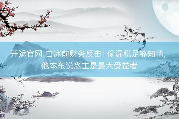 开运官网 白冰前财务反击! 偷漏税足够知情, 他本东说念主是最大受益者