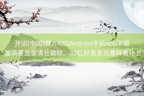 开运(中国)官方IOS|Android手机app下载 盖茨基金会清仓微软,32亿好意思元意味着什么