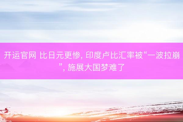开运官网 比日元更惨， 印度卢比汇率被“一波拉崩”， 施展大国梦难了