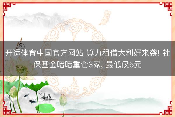 开运体育中国官方网站 算力租借大利好来袭! 社保基金暗暗重仓3家， 最低仅5元