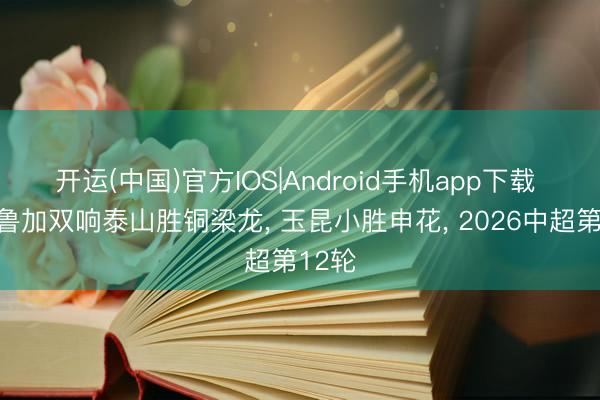 开运(中国)官方IOS|Android手机app下载 马德鲁加双响泰山胜铜梁龙， 玉昆小胜申花， 2026中超第12轮