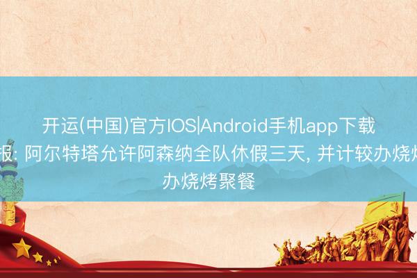 开运(中国)官方IOS|Android手机app下载 孤独报: 阿尔特塔允许阿森纳全队休假三天， 并计较办烧烤聚餐
