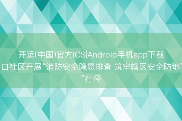 开运(中国)官方IOS|Android手机app下载 草桥口社区开展“消防安全隐患排查 筑牢辖区安全防地”行径