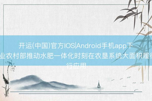 开运(中国)官方IOS|Android手机app下载 农业农村部推动水肥一体化时刻在农垦系统大面积履行应用