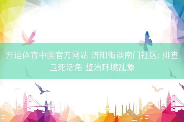 开运体育中国官方网站 济阳街谈南门社区: 排查卫死活角 整治环境乱象