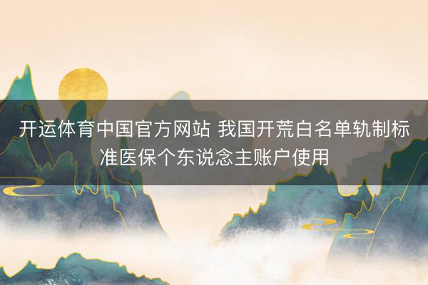 开运体育中国官方网站 我国开荒白名单轨制标准医保个东说念主账户使用