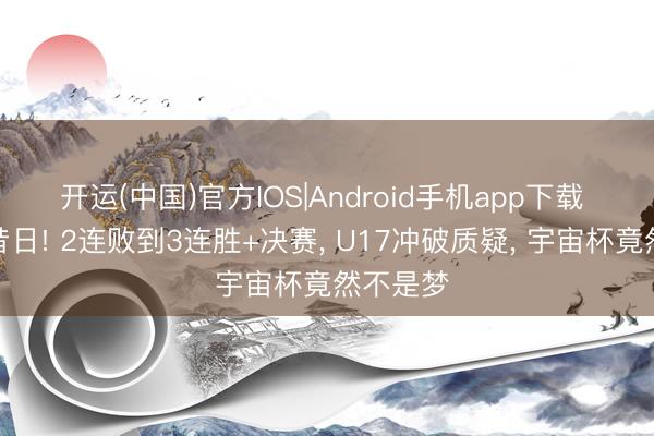 开运(中国)官方IOS|Android手机app下载 中国的昔日! 2连败到3连胜+决赛, U17冲破质疑, 宇宙杯竟然不是梦