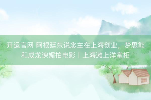 开运官网 阿根廷东说念主在上海创业，梦思能和成龙谀媚拍电影丨上海滩上洋掌柜
