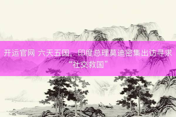 开运官网 六天五国，印度总理莫迪密集出访寻求“社交救国”