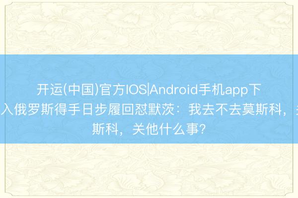 开运(中国)官方IOS|Android手机app下载 菲佐就投入俄罗斯得手日步履回怼默茨:我去不去莫斯科,关他什么事?
