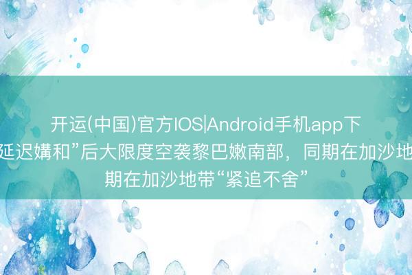 开运(中国)官方IOS|Android手机app下载 以色列在“延迟媾和”后大限度空袭黎巴嫩南部，同期在加沙地带“紧追不舍”
