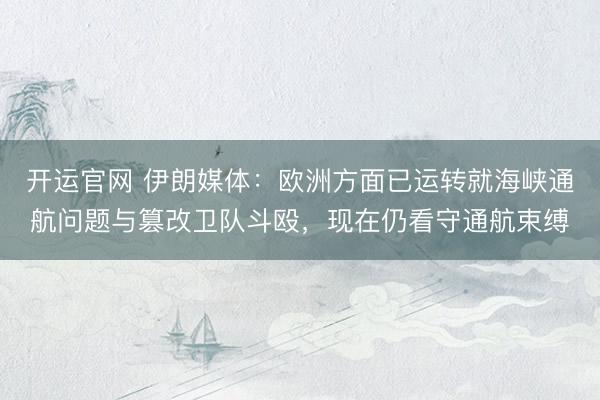 开运官网 伊朗媒体:欧洲方面已运转就海峡通航问题与篡改卫队斗殴,现在仍看守通航束缚