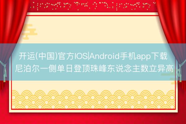 开运(中国)官方IOS|Android手机app下载 尼泊尔一侧单日登顶珠峰东说念主数立异高