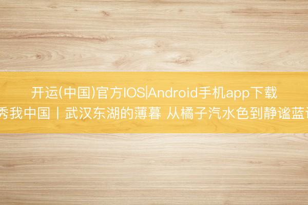 开运(中国)官方IOS|Android手机app下载 秀我中国丨武汉东湖的薄暮 从橘子汽水色到静谧蓝调