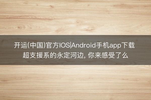 开运(中国)官方IOS|Android手机app下载 超支援系的永定河边，<a href=