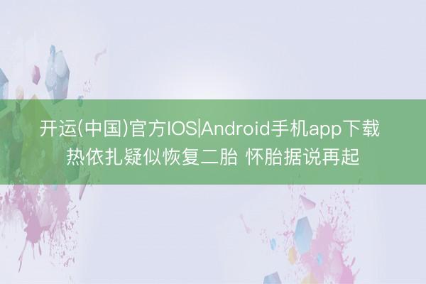 开运(中国)官方IOS|Android手机app下载 热依扎疑似恢复二胎 怀胎据说再起