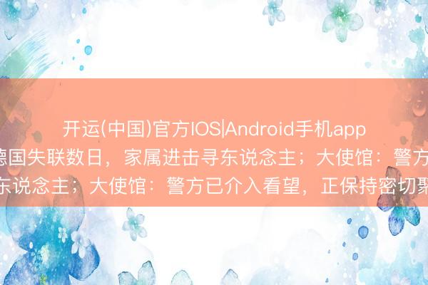 开运(中国)官方IOS|Android手机app下载 23岁中国男留学生在德国失联数日，家属进击寻东说念主；大使馆：警方已介入看望，正保持密切聚合