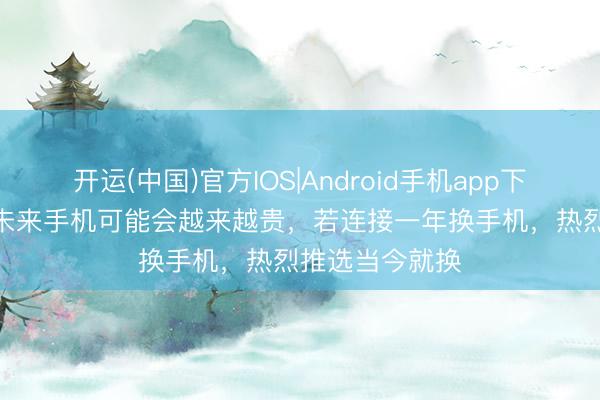 开运(中国)官方IOS|Android手机app下载 小米雷军: 未来手机可能会越来越贵，若连接一年换手机，热烈推选当今就换